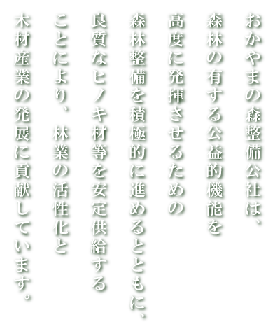 おかやまの森整備公社は、森林の有する公益的機能を高度に発揮させるための森林整備を積極的に進めるとともに、良質なヒノキ材等を安定供給することにより、林業の活性化と木材産業の発展に貢献しています。